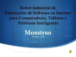 S 
Robot Industrial de 
Fabricación de Software en Internet 
para Computadores, Tabletas y 
Teléfonos Inteligentes 
Monstruo 
Versión: 1.0.0 
 