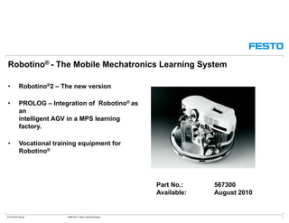 Robotino® - The Mobile Mechatronics Learning System
R b ti ®2 Th i• Robotino®2 – The new version
• PROLOG – Integration of Robotino® as
anan
intelligent AGV in a MPS learning
factory.
• Vocational training equipment for
Robotino®
Part No.: 567300
Available: August 2010
DC-R/Ulrich Karras DMM 2010 - Sales Training Robotino 1
Available: August 2010
 