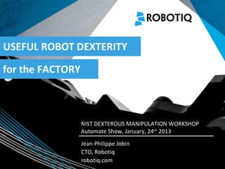 USEFUL ROBOT DEXTERITY

for the FACTORY


   2011-04-02

                  NIST DEXTEROUS MANIPULATION WORKSHOP
                  Automate Show, January, 24th 2013
                  Jean-Philippe Jobin
                  CTO, Robotiq
                  robotiq.com
 