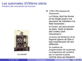 Les automates XVIIIème siècle
Imitation des mouvement de l’humain

                                                        1709-1782 Jacques de
                                                        Vaucanson,
                                                        Le Flûtiste, dont les lèvres
                                                        et les doigts jouent une
                                                        douzaine de mélodies à la
                                                        ﬂûte traversière ;
                                                        le Canard, qui peut picorer
                                                        du grain, boire et éjecter
                                                        des crottes (dixit
                                                        Vaucanson) ;
                                                        un joueur de tambourin et de
                                                        ﬂageolet (genre de ﬂûte à
                                                        bec) reproduisant 20 airs
                                                        diffèrents.
                                                        Un système de
                                                        programmation de l’automate.
                                                        Le programme est constitué
                   Le canard                            par un cylindre à picots,
                                                        comme ceux qui équipent
       D. Daney INRIA                 Cours Robotique   encore, de nos jours,200x      10 / 165
 