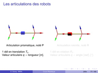 Les articulations des robots




   Articulation prismatique, noté P                  Articulation rotoïde, noté R

1 ddl en translation Tz .                  1 ddl en rotation Rz .
Valeur articulaire q = longueur [m].       Valeur articulaire q = angle [rad], [◦ ].




       D. Daney INRIA              Cours Robotique                          200x    77 / 165
 