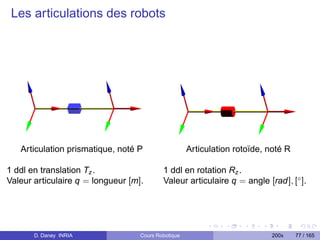 Les articulations des robots




   Articulation prismatique, noté P                  Articulation rotoïde, noté R

1 ddl en translation Tz .                  1 ddl en rotation Rz .
Valeur articulaire q = longueur [m].       Valeur articulaire q = angle [rad], [◦ ].




       D. Daney INRIA              Cours Robotique                          200x    77 / 165
 