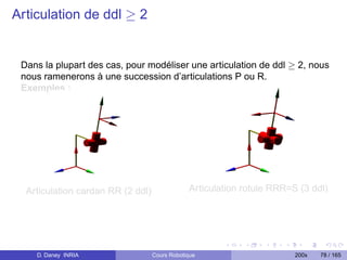 Articulation de ddl ≥ 2


 Dans la plupart des cas, pour modéliser une articulation de ddl ≥ 2, nous
 nous ramenerons à une succession d’articulations P ou R.
 Exemples :




  Articulation cardan RR (2 ddl)               Articulation rotule RRR=S (3 ddl)




    D. Daney INRIA                 Cours Robotique                      200x   78 / 165
 