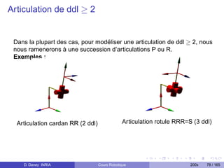 Articulation de ddl ≥ 2


 Dans la plupart des cas, pour modéliser une articulation de ddl ≥ 2, nous
 nous ramenerons à une succession d’articulations P ou R.
 Exemples :




  Articulation cardan RR (2 ddl)               Articulation rotule RRR=S (3 ddl)




    D. Daney INRIA                 Cours Robotique                      200x   78 / 165
 