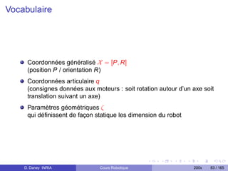 Vocabulaire




     Coordonnées généralisé X = [P, R]
     (position P / orientation R)
     Coordonnées articulaire q
     (consignes données aux moteurs : soit rotation autour d’un axe soit
     translation suivant un axe)
     Paramètres géométriques ζ
     qui déﬁnissent de façon statique les dimension du robot




    D. Daney INRIA             Cours Robotique                  200x   83 / 165
 