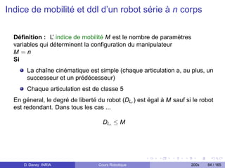 Indice de mobilité et ddl d’un robot série à n corps


  Déﬁnition : L’ indice de mobilité M est le nombre de paramètres
  variables qui déterminent la conﬁguration du manipulateur
  M=n
  Si
       La chaîne cinématique est simple (chaque articulation a, au plus, un
       successeur et un prédécesseur)
       Chaque articulation est de classe 5
  En géneral, le degré de liberté du robot (DLr ) est égal à M sauf si le robot
  est redondant. Dans tous les cas ...

                                    DLr ≤ M




      D. Daney INRIA              Cours Robotique                     200x   84 / 165
 