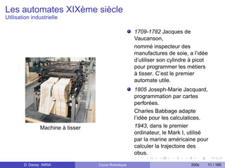 Les automates XIXème siècle
Utilisation industrielle

                                                     1709-1782 Jacques de
                                                     Vaucanson,
                                                     nommé inspecteur des
                                                     manufactures de soie, a l’idée
                                                     d’utiliser son cylindre à picot
                                                     pour programmer les métiers
                                                     à tisser. C’est le premier
                                                     automate utile.
                                                     1805 Joseph-Marie Jacquard,
                                                     programmation par cartes
                                                     perforées.
                                                     Charles Babbage adapte
                                                     l’idée pour les calculatices.
                Machine à tisser                     1943, dans le premier
                                                     ordinateur, le Mark I, utilisé
                                                     par la marine américaine pour
                                                     calculer la trajectoire des
                                                     obus.

        D. Daney INRIA             Cours Robotique                           200x   11 / 165
 