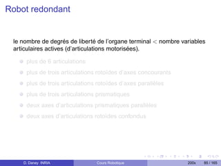 Robot redondant


 le nombre de degrés de liberté de l’organe terminal  nombre variables
 articulaires actives (d’articulations motorisées).

     plus de 6 articulations
     plus de trois articulations rotoïdes d’axes concourants
     plus de trois articulations rotoïdes d’axes parallèles
     plus de trois articulations prismatiques
     deux axes d’articulations prismatiques parallèles
     deux axes d’articulations rotoïdes confondus




    D. Daney INRIA              Cours Robotique                 200x   85 / 165
 