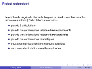 Robot redondant


 le nombre de degrés de liberté de l’organe terminal  nombre variables
 articulaires actives (d’articulations motorisées).

     plus de 6 articulations
     plus de trois articulations rotoïdes d’axes concourants
     plus de trois articulations rotoïdes d’axes parallèles
     plus de trois articulations prismatiques
     deux axes d’articulations prismatiques parallèles
     deux axes d’articulations rotoïdes confondus




    D. Daney INRIA              Cours Robotique                 200x   85 / 165
 