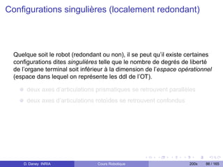 Conﬁgurations singulières (localement redondant)




  Quelque soit le robot (redondant ou non), il se peut qu’il existe certaines
  conﬁgurations dites singulières telle que le nombre de degrés de liberté
  de l’organe terminal soit inférieur à la dimension de l’espace opérationnel
  (espace dans lequel on représente les ddl de l’OT).

       deux axes d’articulations prismatiques se retrouvent parallèles
       deux axes d’articulations rotoïdes se retrouvent confondus




     D. Daney INRIA              Cours Robotique                    200x   86 / 165
 