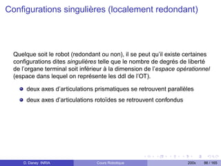 Conﬁgurations singulières (localement redondant)




  Quelque soit le robot (redondant ou non), il se peut qu’il existe certaines
  conﬁgurations dites singulières telle que le nombre de degrés de liberté
  de l’organe terminal soit inférieur à la dimension de l’espace opérationnel
  (espace dans lequel on représente les ddl de l’OT).

       deux axes d’articulations prismatiques se retrouvent parallèles
       deux axes d’articulations rotoïdes se retrouvent confondus




     D. Daney INRIA              Cours Robotique                    200x   86 / 165
 