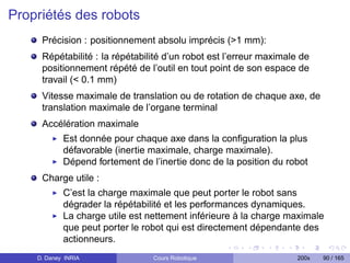 Propriétés des robots
     Précision : positionnement absolu imprécis (1 mm):
     Répétabilité : la répétabilité d’un robot est l’erreur maximale de
     positionnement répété de l’outil en tout point de son espace de
     travail ( 0.1 mm)
     Vitesse maximale de translation ou de rotation de chaque axe, de
     translation maximale de l’organe terminal
     Accélération maximale
            Est donnée pour chaque axe dans la conﬁguration la plus
            défavorable (inertie maximale, charge maximale).
            Dépend fortement de l’inertie donc de la position du robot
     Charge utile :
            C’est la charge maximale que peut porter le robot sans
            dégrader la répétabilité et les performances dynamiques.
            La charge utile est nettement inférieure à la charge maximale
            que peut porter le robot qui est directement dépendante des
            actionneurs.
    D. Daney INRIA               Cours Robotique                    200x   90 / 165
 