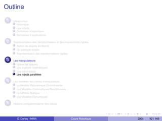 Outline

 1   Introduction
        Historique
        Les robots
        Domaines d’expertises
        Domaînes d’applications

 2   Représentation des transformations et des mouvements rigides
       Notion de degrés de liberté
       Un exemple simple
       Représentation des transformations rigides

 3   Les manipulateurs
       Notion de liaisons
       Les chaînes cinématiques
       Les robot séries
       Les robots parallèles

 4   Les modèles des robots manipulateurs
       Le Modèle Géométrique Direct/Inverse
       Les Modèles Cinématiques Direct/Inverse
       Le Modèle Statique
       Les Modèles Dynamiques

 5   Notions complementaires des robots




       D. Daney INRIA                              Cours Robotique   200x   92 / 165
 