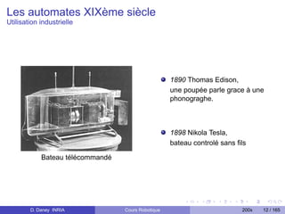 Les automates XIXème siècle
Utilisation industrielle




                                                    1890 Thomas Edison,
                                                    une poupée parle grace à une
                                                    phonograghe.



                                                    1898 Nikola Tesla,
                                                    bateau controlé sans ﬁls

            Bateau télécommandé




        D. Daney INRIA            Cours Robotique                         200x   12 / 165
 