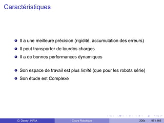 Caractéristiques




     Il a une meilleure précision (rigidité, accumulation des erreurs)
     Il peut transporter de lourdes charges
     Il a de bonnes performances dynamiques

     Son espace de travail est plus limité (que pour les robots série)
     Son étude est Complexe




    D. Daney INRIA              Cours Robotique                    200x   97 / 165
 