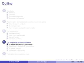 Outline

 1   Introduction
        Historique
        Les robots
        Domaines d’expertises
        Domaînes d’applications

 2   Représentation des transformations et des mouvements rigides
       Notion de degrés de liberté
       Un exemple simple
       Représentation des transformations rigides

 3   Les manipulateurs
       Notion de liaisons
       Les chaînes cinématiques
       Les robot séries
       Les robots parallèles

 4   Les modèles des robots manipulateurs
       Le Modèle Géométrique Direct/Inverse
       Les Modèles Cinématiques Direct/Inverse
       Le Modèle Statique
       Les Modèles Dynamiques

 5   Notions complementaires des robots




       D. Daney INRIA                              Cours Robotique   200x   98 / 165
 