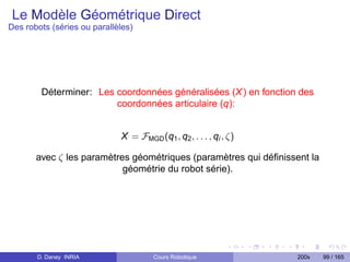 Le Modèle Géométrique Direct
Des robots (séries ou parallèles)




        Déterminer: Les coordonnées généralisées (X ) en fonction des
                        coordonnées articulaire (q):


                             X = FMGD (q1 , q2 , . . . , qi , ζ)

       avec ζ les paramètres géométriques (paramètres qui déﬁnissent la
                           géométrie du robot série).




       D. Daney INRIA                 Cours Robotique              200x   99 / 165
 