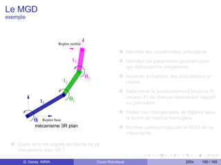 Le MGD
exemple



                       Repère mobile

                                                              Identiﬁer les coordonnées articulaires
                                  t3                          Identiﬁer les paramètres géométriques
                                                              qui déﬁnissent le mécanisme

                                       θ3                     Associer à chacune des articulations un
                            t2                                repère
                                                              Déterminer le positionnement (matrice R,
               t1                θ2                           vecteur P) de chaque repères par rapport
                                                              au précedent.
                                                              Metter ces changements de repères sous
           θ1 Repère base
                                                              la forme de matrice homogène
            mécanisme 3R plan                                 Montrer comment calculer le MGD de ce
                                                              mécanisme

    Quels sont les degrés de liberté de ce
    mécanisme plan 3R ?

      D. Daney INRIA                        Cours Robotique                               200x   100 / 165
 