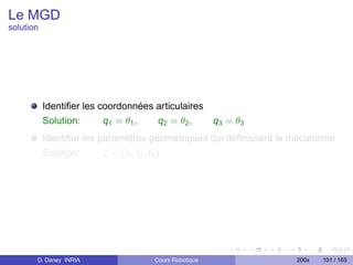 Le MGD
solution




           Identiﬁer les coordonnées articulaires
           Solution:      q1 = θ1 ,  q2 = θ 2 ,   q3 = θ3
           Identiﬁer les paramètres géométriques qui déﬁnissent le mécanisme
           Solution:      ζ = {t1 , t2 , t3 }




       D. Daney INRIA               Cours Robotique                200x   101 / 165
 