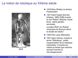 La notion de robotique au XXème siècle
                                             1816 Mary Shelley, le docteur
                                             Frankenstein
                                             1921 Karel Capek (écrivain
                                             tchéque, 1890-1938) invente
                                             le mot "Robot" (Robota, travail
                                             forcé , tâche pénible ,
                                             servitude).
                                             La pièce RUR, les Robots
                                             Universels de Rossum décrit
                                             la révolte de robots !
                                             1926 Fritz Lang, Metropolis
                                             1941 Isaac Asimov, invente le
                                             terme "Robotique", prédit
                                             l’augmentation de la robotique
                                             industrielle. Il recadre les
                                             robots en temps que machine
                     RUR                     servant l’homme et
                                             non-dangeureuse.

    D. Daney INRIA         Cours Robotique                          200x     13 / 165
 