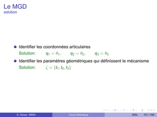 Le MGD
solution




           Identiﬁer les coordonnées articulaires
           Solution:      q1 = θ1 ,  q2 = θ 2 ,   q3 = θ3
           Identiﬁer les paramètres géométriques qui déﬁnissent le mécanisme
           Solution:      ζ = {t1 , t2 , t3 }




       D. Daney INRIA               Cours Robotique                200x   101 / 165
 