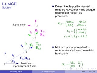 Le MGD
Solution                                                    Déterminer le positionnement
                                                            (matrice R, vecteur P) de chaque
                                                            repères par rapport au
                                                            précedent.

                                                                       cos θj     − sin θj
           Repère mobile                                      Ri,j =
                                      3                                sin θj     cos θj

                               t3 θ3 T 2,3
                                                                               tj . cos θj
                                                                       Ti,j =
                                                                               tj . sin θj
                                     R 2,3                         i ∈ 0, 1, 2, j ∈ 1, 2, 3
                                  2

                        t2 θ T1,2
                            2
                              R1,2                          Mettre ces changements de
                                                            repères sous la forme de matrice
                           1
                                                            homogène
           t1
                 T 0,1 R 0,1
           θ1      Repère base                                             Ri,j    Ti,j
 0                                                               Hi,j =
           mécanisme 3R plan                                               00       1

       D. Daney INRIA                     Cours Robotique                                 200x   103 / 165
 