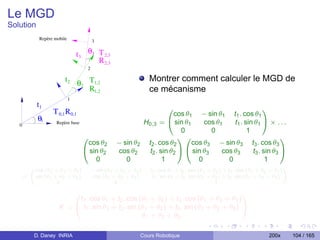 Le MGD
Solution
           Repère mobile                 3

                               t3    θ3 T 2,3
                                        R 2,3
                                     2

                       t2 θ T1,2                                  Montrer comment calculer le MGD de
                           2
                             R1,2                                 ce mécanisme
                           1
           t1
                  T 0,1 R 0,1                                       0
                                                                      cos θ1 − sin θ1 t1 . cos θ1
                                                                                                            1
           θ1      Repère base                            H0,3 =    @ sin θ1       cos θ1      t1 . sin θ1 A × . . .
   0
                                                                         0           0               1
                                    0                                   10                                         1
                                     cos θ2       − sin θ2 t2 . cos θ2       cos θ3 − sin θ3 t3 . cos θ3
                                    @ sin θ2       cos θ2   t2 . sin θ2 A @ sin θ3       cos θ3        t3 . sin θ3 A
                                        0            0            1              0          0                1
                                         − sin (θ1
        „cos (θ                                             t . cos θ + t . cos (θ + θ ) + t . cos (θ + θ + θ )
                1 + θ 2 + θ3 )                    +θ +θ )
                                                                                                                   «
                                                     2    3        1         1      2        1     2     3         1     2     3
    =     sin (θ1 + θ2 + θ3 )            cos (θ1 + θ2 + θ3 )       t1 . sin θ1   + t2 . sin (θ1 + θ2 ) + t3 . sin (θ1 + θ2 + θ3 )
                   0                               0                                               1

                        0                                                              1
                         t1 . cos θ1 + t2 . cos (θ1 + θ2 ) + t3 . cos (θ1 + θ2 + θ3 )
                    X = @ t1 . sin θ1 + t2 . sin (θ1 + θ2 ) + t3 . sin (θ1 + θ2 + θ3 ) A
                                                  θ1 + θ2 + θ3

         D. Daney INRIA                                        Cours Robotique                                               200x   104 / 165
 