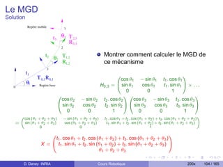 Le MGD
Solution
           Repère mobile                 3

                               t3    θ3 T 2,3
                                        R 2,3
                                     2

                       t2 θ T1,2                                  Montrer comment calculer le MGD de
                           2
                             R1,2                                 ce mécanisme
                           1
           t1
                  T 0,1 R 0,1                                       0
                                                                      cos θ1 − sin θ1 t1 . cos θ1
                                                                                                            1
           θ1      Repère base                            H0,3 =    @ sin θ1       cos θ1      t1 . sin θ1 A × . . .
   0
                                                                         0           0               1
                                    0                                   10                                         1
                                     cos θ2       − sin θ2 t2 . cos θ2       cos θ3 − sin θ3 t3 . cos θ3
                                    @ sin θ2       cos θ2   t2 . sin θ2 A @ sin θ3       cos θ3        t3 . sin θ3 A
                                        0            0            1              0          0                1
                                         − sin (θ1
        „cos (θ                                             t . cos θ + t . cos (θ + θ ) + t . cos (θ + θ + θ )
                1 + θ 2 + θ3 )                    +θ +θ )
                                                                                                                   «
                                                     2    3        1         1      2        1     2     3         1     2     3
    =     sin (θ1 + θ2 + θ3 )            cos (θ1 + θ2 + θ3 )       t1 . sin θ1   + t2 . sin (θ1 + θ2 ) + t3 . sin (θ1 + θ2 + θ3 )
                   0                               0                                               1

                        0                                                              1
                         t1 . cos θ1 + t2 . cos (θ1 + θ2 ) + t3 . cos (θ1 + θ2 + θ3 )
                    X = @ t1 . sin θ1 + t2 . sin (θ1 + θ2 ) + t3 . sin (θ1 + θ2 + θ3 ) A
                                                  θ1 + θ2 + θ3

         D. Daney INRIA                                        Cours Robotique                                               200x   104 / 165
 