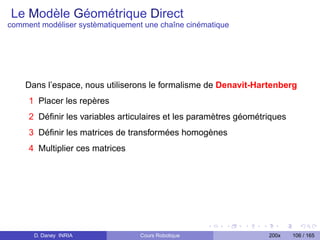 Le Modèle Géométrique Direct
comment modéliser systèmatiquement une chaîne cinématique




    Dans l’espace, nous utiliserons le formalisme de Denavit-Hartenberg
     1 Placer les repères
     2 Déﬁnir les variables articulaires et les paramètres géométriques
     3 Déﬁnir les matrices de transformées homogènes
     4 Multiplier ces matrices




      D. Daney INRIA              Cours Robotique                 200x    106 / 165
 