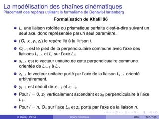 La modélisation des chaînes cinématiques
Placement des repères utilisant le formalisme de Denavit-Hartenberg
                               Formalisation de Khalil 96
        Li une liaison rotoïde ou prismatique parfaite c’est-à-dire suivant un
        seul axe, donc représentée par un seul paramètre.
        (Oi , xi , yi , zi ) le repère lié à la liaison i.
        Oi−1 est le pied de la perpendiculaire commune avec l’axe des
        liaisons Li−1 et Li sur l’axe Li .
        xi−1 est le vecteur unitaire de cette perpendiculaire commune
        orientée de Li−1 à Li .
        zi−1 le vecteur unitaire porté par l’axe de la liaison Li−1 orienté
        arbitrairement.
        yi−1 est déduit de xi−1 et zi−1 .
        Pour i = 0, z0 verticalement ascendant et x0 perpendiculaire à l’axe
        L1 .
        Pour i = n, On sur l’axe Ln et zn porté par l’axe de la liaison n.

       D. Daney INRIA                     Cours Robotique              200x   107 / 165
 