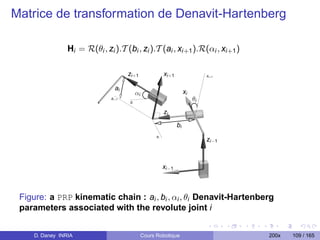Matrice de transformation de Denavit-Hartenberg

                Hi = R(θi , zi ).T (bi , zi ).T (ai , xi+1 ).R(αi , xi+1 )

                                      zi + 1                xi +1                  xi +1


                                ai
                                            αi                           xi
                              zi +1
                                       zi
                                                                              θi
                                                            zi
                                                                    bi
                                                       xi
                                                                                   zi −1



                                                            xi −1



 Figure: a PRP kinematic chain : ai , bi , αi , θi Denavit-Hartenberg
 parameters associated with the revolute joint i


    D. Daney INRIA                               Cours Robotique                           200x   109 / 165
 
