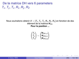 De la matrice DH vers 6 parameters
Tx , Ty , Tz , Rx , Ry , RZ



  Nous souhaitons obtenir X = [Tx , Ty , Tz , Rx , Ry , Rz ] en fonction de des
                      élément de la matrice HCK .
                          Pour la position ...

                                           
                              Tx      HCK 1,4
                             Ty  = HCK 2,4 
                              Tz      HCK 3,4




    D. Daney INRIA                Cours Robotique                     200x   112 / 165
 