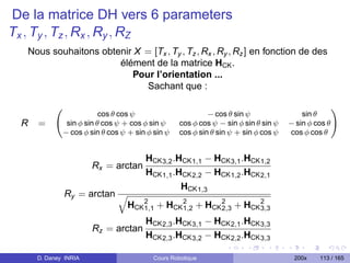 De la matrice DH vers 6 parameters
Tx , Ty , Tz , Rx , Ry , RZ
  Nous souhaitons obtenir X = [Tx , Ty , Tz , Rx , Ry , Rz ] en fonction de des
                      élément de la matrice HCK .
                         Pour l’orientation ...
                            Sachant que :

                         cos θ cos ψ                       − cos θ sin ψ                sin θ
 R   =        sin φ sin θ cos ψ + cos φ sin ψ     cos φ cos ψ − sin φ sin θ sin ψ   − sin φ cos θ
             − cos φ sin θ cos ψ + sin φ sin ψ    cos φ sin θ sin ψ + sin φ cos ψ   cos φ cos θ


                                      HCK 3,2 .HCK 1,1 − HCK 3,1 .HCK 1,2
                      Rx = arctan
                                      HCK 1,1 .HCK 2,2 − HCK 1,2 .HCK 2,1
                                                HCK 1,3
             Ry = arctan
                                 HCK 2 + HCK 2 + HCK 2 + HCK 2
                                     1,1     1,2     2,3     3,3

                                      HCK 2,3 .HCK 3,1 − HCK 2,1 .HCK 3,3
                      Rz = arctan
                                      HCK 2,3 .HCK 3,2 − HCK 2,2 .HCK 3,3

     D. Daney INRIA                      Cours Robotique                             200x    113 / 165
 