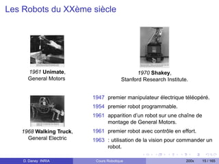 Les Robots du XXème siècle




      1961 Unimate,                           1970 Shakey,
      General Motors                   Stanford Research Institute.


                         1947 premier manipulateur électrique téléopéré.
                         1954 premier robot programmable.
                         1961 apparition d’un robot sur une chaîne de
                              montage de General Motors.
   1968 Walking Truck,   1961 premier robot avec contrôle en effort.
     General Electric    1963 : utilisation de la vision pour commander un
                              robot.

    D. Daney INRIA        Cours Robotique                         200x   15 / 165
 