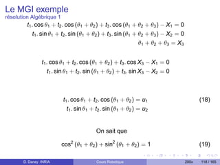 Le MGI exemple
résolution Algébrique 1
         t1 . cos θ1 + t2 . cos (θ1 + θ2 ) + t3 . cos (θ1 + θ2 + θ3 ) − X1 = 0
            t1 . sin θ1 + t2 . sin (θ1 + θ2 ) + t3 . sin (θ1 + θ2 + θ3 ) − X2 = 0
                                                               θ1 + θ2 + θ3 = X3


                t1 . cos θ1 + t2 . cos (θ1 + θ2 ) + t3 . cos X3 − X1 = 0
                   t1 . sin θ1 + t2 . sin (θ1 + θ2 ) + t3 . sin X3 − X2 = 0



                          t1 . cos θ1 + t2 . cos (θ1 + θ2 ) = u1                           (18)
                            t1 . sin θ1 + t2 . sin (θ1 + θ2 ) = u2


                                         On sait que

                          cos2 (θ1 + θ2 ) + sin2 (θ1 + θ2 ) = 1                            (19)

       D. Daney INRIA                    Cours Robotique                            200x   118 / 165
 