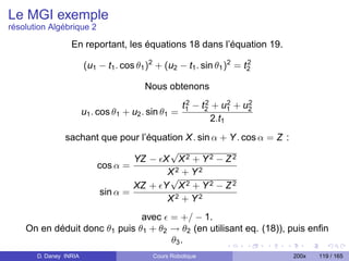 Le MGI exemple
résolution Algébrique 2

                  En reportant, les équations 18 dans l’équation 19.

                        (u1 − t1 . cos θ1 )2 + (u2 − t1 . sin θ1 )2 = t2
                                                                       2


                                         Nous obtenons
                                                       2    2      2  2
                                                      t1 − t2 + u1 + u2
                        u1 . cos θ1 + u2 . sin θ1 =
                                                              2.t1
                sachant que pour l’équation X . sin α + Y . cos α = Z :
                                        √
                               YZ − X X 2 + Y 2 − Z 2
                      cos α =
                                       X2 + Y2
                                        √
                               XZ + Y X 2 + Y 2 − Z 2
                       sin α =
                                       X2 + Y2
                               avec = +/ − 1.
    On en déduit donc θ1 puis θ1 + θ2 → θ2 (en utilisant eq. (18)), puis enﬁn
                                      θ3 .
       D. Daney INRIA                      Cours Robotique                 200x   119 / 165
 