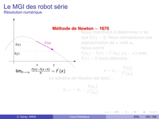 Le MGI des robot série
Résolution numérique



                                    Méthode de Newton ∼ 1670
                                                Nous cherchons à déterminer x tel
                                                que f (x) = 0, Nous connaissons une
      f(x)                  f’(x)               approximation de x noté x0 .
                                                Nous avons
     f(y)                                       f (x0 ) − f (x) = f (x0 ).(x0 − x) avec
                                                f (x) = 0 nous obtenons :
                        x           y
                                                                                  f (x0 )
      limh→∞ f (x)−f (x+h)          = f (x)                           x = x0 −
                   h                                                             f (x0 )
                               Le schéma de Newton est donc :
                                                            f (xk )
                                         xk +1 = xk −
                                                           f (xk )




       D. Daney INRIA                         Cours Robotique                               200x   120 / 165
 
