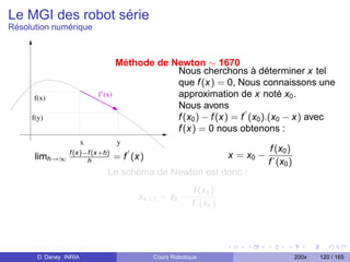Le MGI des robot série
Résolution numérique



                                    Méthode de Newton ∼ 1670
                                                Nous cherchons à déterminer x tel
                                                que f (x) = 0, Nous connaissons une
      f(x)                  f’(x)               approximation de x noté x0 .
                                                Nous avons
     f(y)                                       f (x0 ) − f (x) = f (x0 ).(x0 − x) avec
                                                f (x) = 0 nous obtenons :
                        x           y
                                                                                  f (x0 )
      limh→∞ f (x)−f (x+h)          = f (x)                           x = x0 −
                   h                                                             f (x0 )
                               Le schéma de Newton est donc :
                                                            f (xk )
                                         xk +1 = xk −
                                                           f (xk )




       D. Daney INRIA                         Cours Robotique                               200x   120 / 165
 