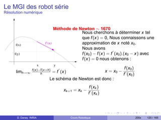 Le MGI des robot série
Résolution numérique



                                    Méthode de Newton ∼ 1670
                                                Nous cherchons à déterminer x tel
                                                que f (x) = 0, Nous connaissons une
      f(x)                  f’(x)               approximation de x noté x0 .
                                                Nous avons
     f(y)                                       f (x0 ) − f (x) = f (x0 ).(x0 − x) avec
                                                f (x) = 0 nous obtenons :
                        x           y
                                                                                  f (x0 )
      limh→∞ f (x)−f (x+h)          = f (x)                           x = x0 −
                   h                                                             f (x0 )
                               Le schéma de Newton est donc :
                                                            f (xk )
                                         xk +1 = xk −
                                                           f (xk )




       D. Daney INRIA                         Cours Robotique                               200x   120 / 165
 