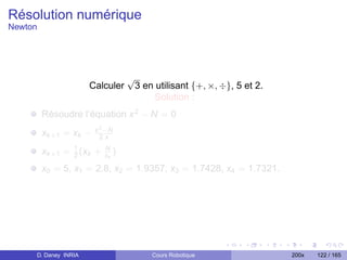 Résolution numérique
Newton




                                    √
                      Calculer          3 en utilisant {+, ×, ÷}, 5 et 2.
                                            Solution :
         Résoudre l’équation x 2 − N = 0
                        x 2 −N
         xk +1 = xk −     2.x

         xk +1 = 1 (xk +
                 2
                           N
                           xk   )
         x0 = 5, x1 = 2.8, x2 = 1.9357, x3 = 1.7428, x4 = 1.7321.




     D. Daney INRIA                         Cours Robotique                 200x   122 / 165
 