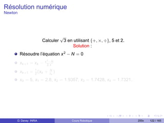 Résolution numérique
Newton




                                    √
                      Calculer          3 en utilisant {+, ×, ÷}, 5 et 2.
                                            Solution :
         Résoudre l’équation x 2 − N = 0
                        x 2 −N
         xk +1 = xk −     2.x

         xk +1 = 1 (xk +
                 2
                           N
                           xk   )
         x0 = 5, x1 = 2.8, x2 = 1.9357, x3 = 1.7428, x4 = 1.7321.




     D. Daney INRIA                         Cours Robotique                 200x   122 / 165
 