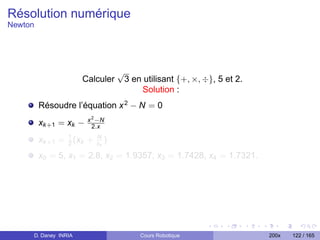 Résolution numérique
Newton




                                    √
                      Calculer          3 en utilisant {+, ×, ÷}, 5 et 2.
                                            Solution :
         Résoudre l’équation x 2 − N = 0
                        x 2 −N
         xk +1 = xk −     2.x

         xk +1 = 1 (xk +
                 2
                           N
                           xk   )
         x0 = 5, x1 = 2.8, x2 = 1.9357, x3 = 1.7428, x4 = 1.7321.




     D. Daney INRIA                         Cours Robotique                 200x   122 / 165
 