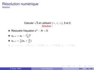 Résolution numérique
Newton




                                    √
                      Calculer          3 en utilisant {+, ×, ÷}, 5 et 2.
                                            Solution :
         Résoudre l’équation x 2 − N = 0
                        x 2 −N
         xk +1 = xk −     2.x

         xk +1 = 1 (xk +
                 2
                           N
                           xk   )
         x0 = 5, x1 = 2.8, x2 = 1.9357, x3 = 1.7428, x4 = 1.7321.




     D. Daney INRIA                         Cours Robotique                 200x   122 / 165
 