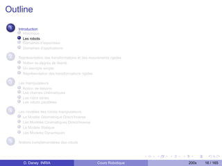 Outline
 1   Introduction
        Historique
        Les robots
        Domaines d’expertises
        Domaînes d’applications

 2   Représentation des transformations et des mouvements rigides
       Notion de degrés de liberté
       Un exemple simple
       Représentation des transformations rigides

 3   Les manipulateurs
       Notion de liaisons
       Les chaînes cinématiques
       Les robot séries
       Les robots parallèles

 4   Les modèles des robots manipulateurs
       Le Modèle Géométrique Direct/Inverse
       Les Modèles Cinématiques Direct/Inverse
       Le Modèle Statique
       Les Modèles Dynamiques

 5   Notions complementaires des robots




       D. Daney INRIA                              Cours Robotique   200x   16 / 165
 