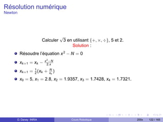 Résolution numérique
Newton




                                    √
                      Calculer          3 en utilisant {+, ×, ÷}, 5 et 2.
                                            Solution :
         Résoudre l’équation x 2 − N = 0
                        x 2 −N
         xk +1 = xk −     2.x

         xk +1 = 1 (xk +
                 2
                           N
                           xk   )
         x0 = 5, x1 = 2.8, x2 = 1.9357, x3 = 1.7428, x4 = 1.7321.




     D. Daney INRIA                         Cours Robotique                 200x   122 / 165
 
