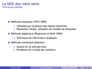 Le MGI des robot série
Techniques utilisées




        Méthode classique (1970-1980)
               Utilisable par la plupart des robots industriels
               Résolution simple, utilisation de modèle de résolution
        Méthode algébrique (Raghavan et Roth 1990)
               Technique de l’élimination dyalitique
        Méthode numérique (Newton)
               Quand on ne sait pas faire
               Problème de l’unicité des solutions




       D. Daney INRIA               Cours Robotique                     200x   123 / 165
 