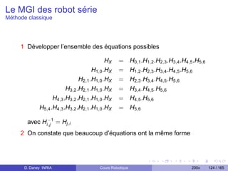 Le MGI des robot série
Méthode classique




     1 Développer l’ensemble des équations possibles

                                           HX   =        H0,1 .H1,2 .H2,3 .H3,4 .H4,5 .H5,6
                                     H1,0 .HX   =        H1,2 .H2,3 .H3,4 .H4,5 .H5,6
                               H2,1 .H1,0 .HX   =        H2,3 .H3,4 .H4,5 .H5,6
                         H3,2 .H2,1 .H1,0 .HX   =        H3,4 .H4,5 .H5,6
                   H4,3 .H3,2 .H2,1 .H1,0 .HX   =        H4,5 .H5,6
             H5,4 .H4,3 .H3,2 .H2,1 .H1,0 .HX   =        H5,6
             −1
       avec Hi,j = Hj,i
     2 On constate que beaucoup d’équations ont la même forme




      D. Daney INRIA                   Cours Robotique                              200x      124 / 165
 