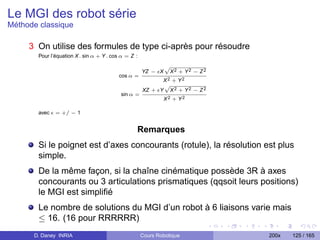 Le MGI des robot série
Méthode classique

     3 On utilise des formules de type ci-après pour résoudre
       Pour l’équation X . sin α + Y . cos α = Z :
                                                              p
                                                     YZ − X    X2 + Y2 − Z2
                                         cos α =
                                                           X2 + Y2
                                                           p
                                                     XZ + Y X 2 + Y 2 − Z 2
                                          sin α =
                                                              X2 + Y2

       avec   = +/ − 1


                                                 Remarques
       Si le poignet est d’axes concourants (rotule), la résolution est plus
       simple.
       De la même façon, si la chaîne cinématique possède 3R à axes
       concourants ou 3 articulations prismatiques (qqsoit leurs positions)
       le MGI est simpliﬁé
       Le nombre de solutions du MGI d’un robot à 6 liaisons varie mais
       ≤ 16. (16 pour RRRRRR)
      D. Daney INRIA                                 Cours Robotique          200x   125 / 165
 