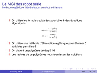 Le MGI des robot série
Méthode Algébrique, Générale pour un robot à 6 liaisons




     1 On utilise les formules suivantes pour obtenir des équations
       algébriques
                                              1 − tan2 α
                                                       2
                                   cos α =
                                              1 + tan2 α
                                                       2
                                                2.tan α
                                                      2
                                    sin α =
                                              1 + tan2 α2



     2 On utilise une méthode d’élimination algébrique pour éliminer 5
       variables parmi les 6
     3 On obtient un polynôme de degré 16
     4 Les racines de ce polynômes nous fournissent les solutions




       D. Daney INRIA               Cours Robotique               200x   126 / 165
 