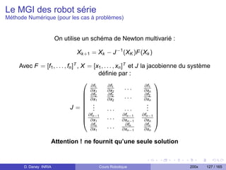 Le MGI des robot série
Méthode Numérique (pour les cas à problèmes)


                        On utilise un schéma de Newton multivarié :

                                Xk +1 = Xk − J −1 (XK )F (Xk )

     Avec F = [f1 , . . . , fn ]T , X = [x1 , . . . , xn ]T et J la jacobienne du système
                                           déﬁnie par :
                                                                      
                                       ∂f1      ∂f1                ∂f1
                                       ∂x1      ∂x2        ...     ∂xn
                                     ∂f2       ∂f2                ∂f2 
                                     ∂x1       ∂x2        ...     ∂xn 
                                     .                             . 
                                                                      
                              J= .                                 . 
                                     ∂f .      ...        ...      . 
                                     n−1 . . . ∂fn−1 ∂fn−1 
                                     ∂x1                 ∂xn−1    ∂xn 
                                       ∂fn                 ∂fn     ∂fn
                                       ∂x1      . . . ∂xn−1        ∂xn

                    Attention ! ne fournit qu’une seule solution


       D. Daney INRIA                   Cours Robotique                         200x   127 / 165
 